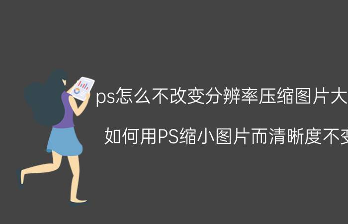 ps怎么不改变分辨率压缩图片大小 如何用PS缩小图片而清晰度不变？